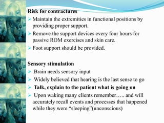 Risk for contractures
 Maintain the extremities in functional positions by
providing proper support.
 Remove the support devices every four hours for
passive ROM exercises and skin care.
 Foot support should be provided.
Sensory stimulation
 Brain needs sensory input
 Widely believed that hearing is the last sense to go
 Talk, explain to the patient what is going on
 Upon waking many clients remember….. and will
accurately recall events and processes that happened
while they were “sleeping”(unconscious)
 