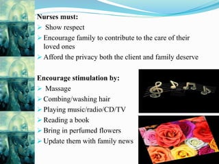 Nurses must:
 Show respect
 Encourage family to contribute to the care of their
loved ones
 Afford the privacy both the client and family deserve
Encourage stimulation by:
 Massage
 Combing/washing hair
 Playing music/radio/CD/TV
 Reading a book
 Bring in perfumed flowers
 Update them with family news
 