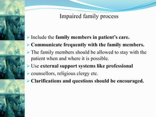 Impaired family process
 Include the family members in patient’s care.
 Communicate frequently with the family members.
 The family members should be allowed to stay with the
patient when and where it is possible.
 Use external support systems like professional
 counsellors, religious clergy etc.
 Clarifications and questions should be encouraged.
 