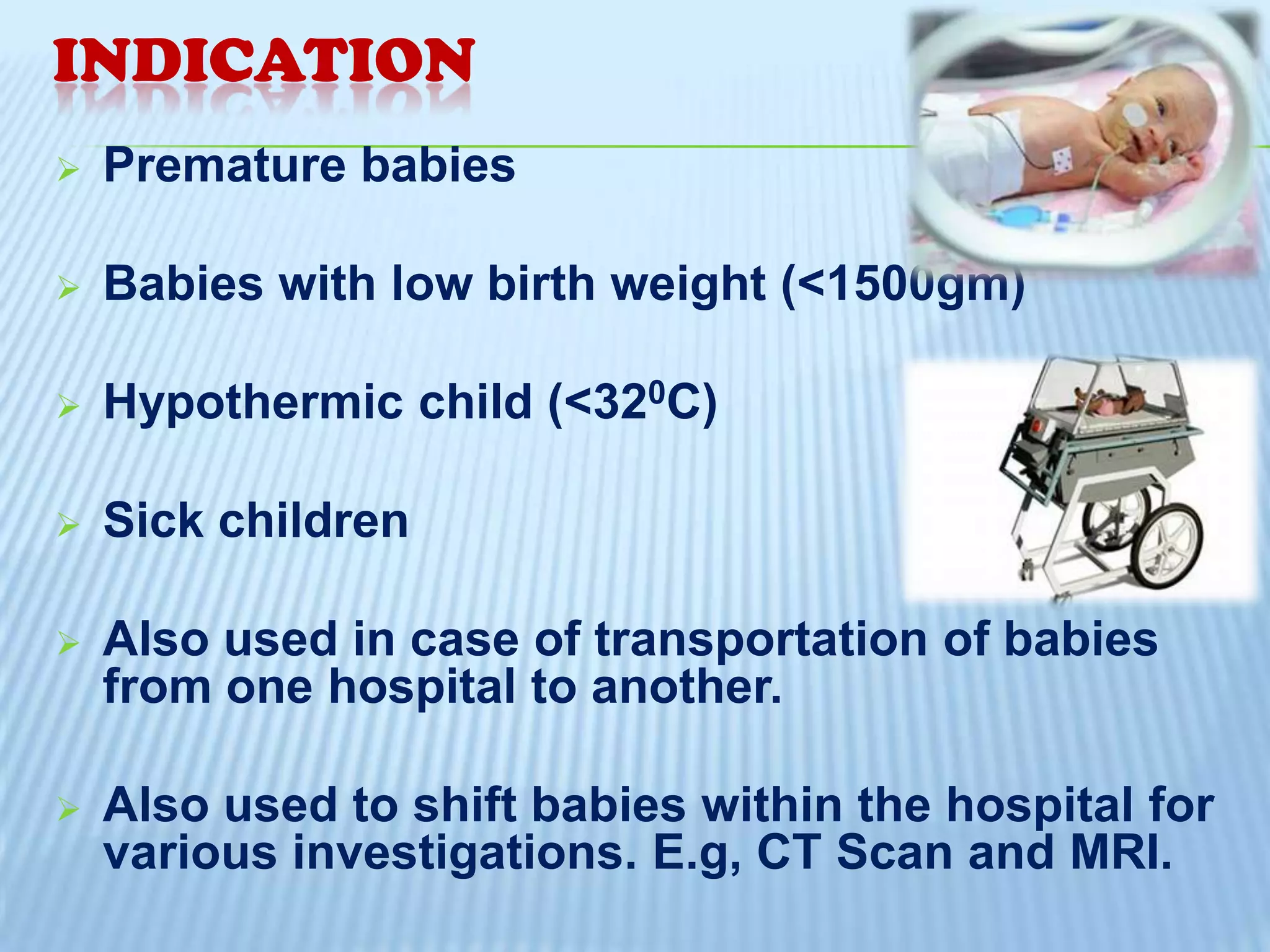 INDICATION


Premature babies



Babies with low birth weight (<1500gm)



Hypothermic child (<320C)



Sick children



Also used in case of transportation of babies
from one hospital to another.



Also used to shift babies within the hospital for
various investigations. E.g, CT Scan and MRI.

 