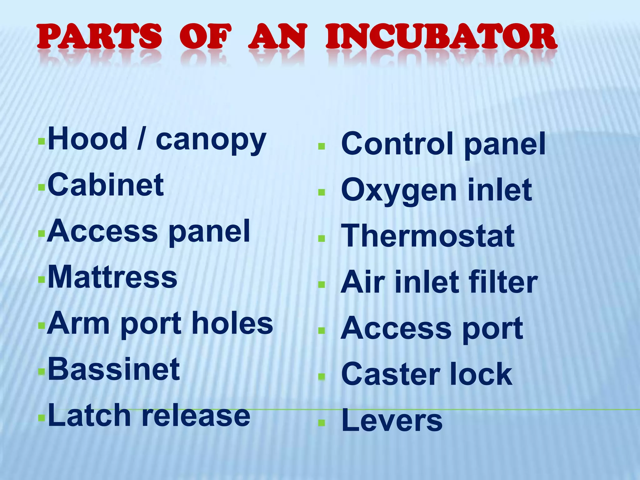 PARTS OF AN INCUBATOR
Hood

/ canopy
Cabinet
Access panel
Mattress
Arm port holes
Bassinet
Latch release











Control panel
Oxygen inlet
Thermostat
Air inlet filter
Access port
Caster lock
Levers

 