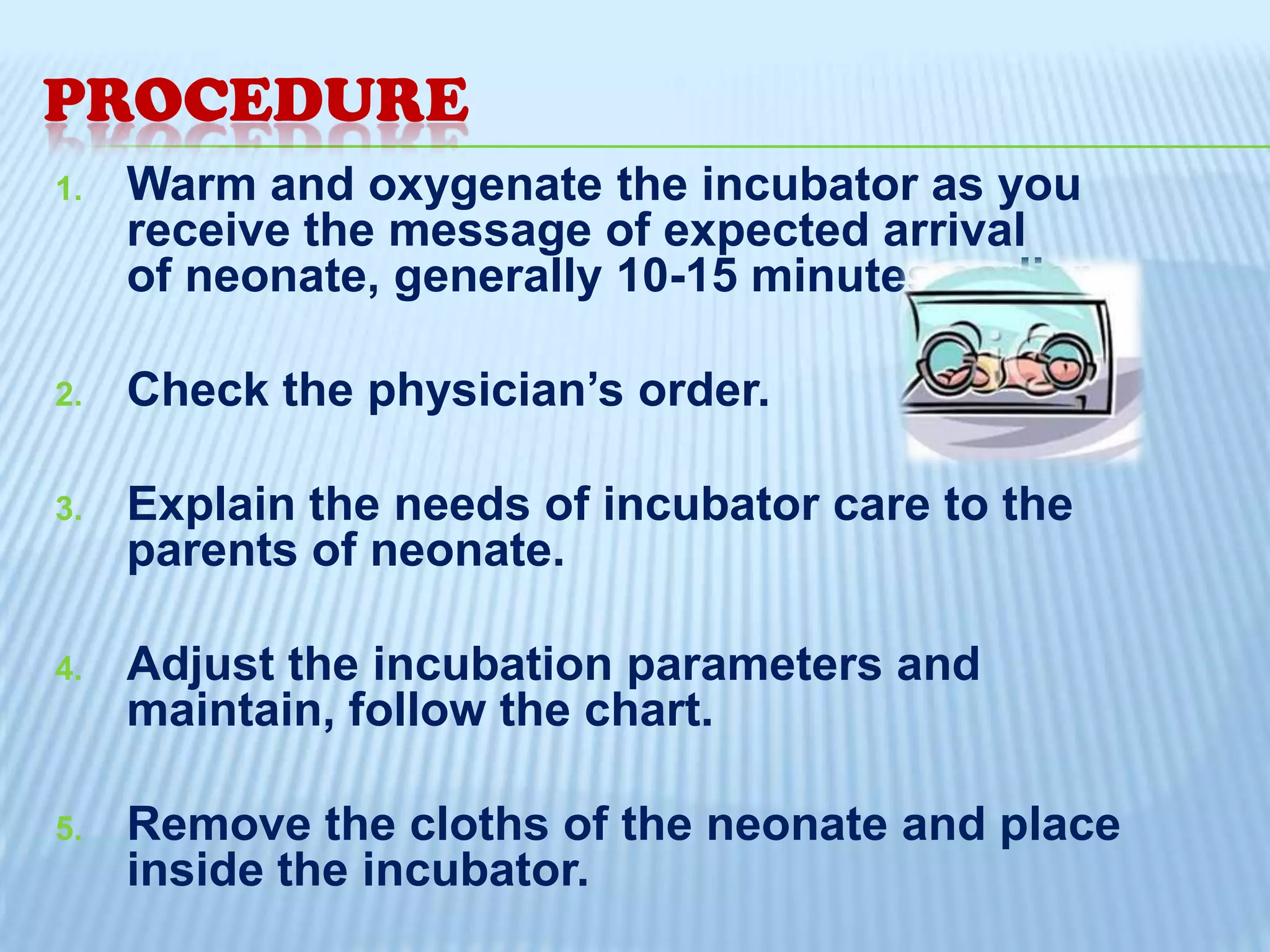 PROCEDURE
1.

2.

Warm and oxygenate the incubator as you
receive the message of expected arrival
of neonate, generally 10-15 minutes earlier.
Check the physician’s order.

3.

Explain the needs of incubator care to the
parents of neonate.

4.

Adjust the incubation parameters and
maintain, follow the chart.

5.

Remove the cloths of the neonate and place
inside the incubator.

 