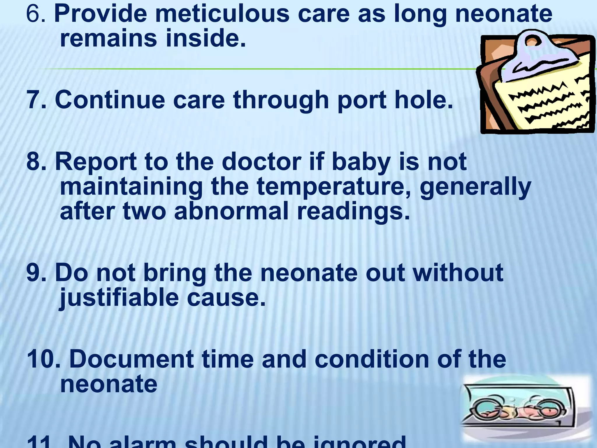 6. Provide meticulous care as long neonate
remains inside.

7. Continue care through port hole.

8. Report to the doctor if baby is not
maintaining the temperature, generally
after two abnormal readings.
9. Do not bring the neonate out without
justifiable cause.

10. Document time and condition of the
neonate

 