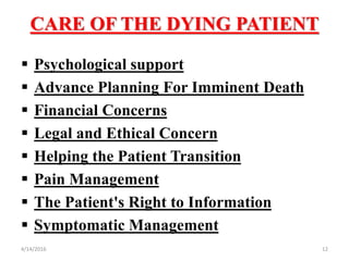 CARE OF THE DYING PATIENT
 Psychological support
 Advance Planning For Imminent Death
 Financial Concerns
 Legal and Ethical Concern
 Helping the Patient Transition
 Pain Management
 The Patient's Right to Information
 Symptomatic Management
124/14/2016
 