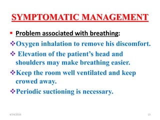 SYMPTOMATIC MANAGEMENT
 Problem associated with breathing:
Oxygen inhalation to remove his discomfort.
 Elevation of the patient’s head and
shoulders may make breathing easier.
Keep the room well ventilated and keep
crowed away.
Periodic suctioning is necessary.
134/14/2016
 