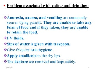  Problem associated with eating and drinking:
Anorexia, nausea, and vomiting are commonly
seen in dying patient. They are unable to take any
form of food and if they taken, they are unable
to retain the food.
I.V fluids.
Sips of water is given with teaspoon.
Give frequent oral hygiene.
Apply emollients to the dry lips.
The denture are removed and kept safely.
144/14/2016
 