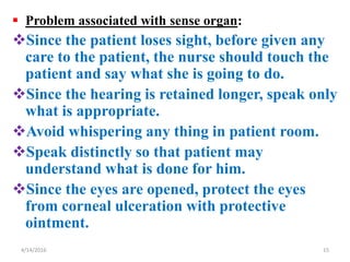  Problem associated with sense organ:
Since the patient loses sight, before given any
care to the patient, the nurse should touch the
patient and say what she is going to do.
Since the hearing is retained longer, speak only
what is appropriate.
Avoid whispering any thing in patient room.
Speak distinctly so that patient may
understand what is done for him.
Since the eyes are opened, protect the eyes
from corneal ulceration with protective
ointment.
154/14/2016
 