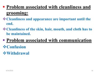  Problem associated with cleanliness and
grooming:
Cleanliness and appearance are important until the
end.
Cleanliness of the skin, hair, mouth, and cloth has to
be maintained.
 Problem associated with communication
Confusion
Withdrawal
164/14/2016
 