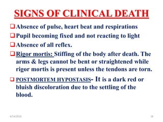 SIGNS OF CLINICAL DEATH
Absence of pulse, heart beat and respirations
Pupil becoming fixed and not reacting to light
Absence of all reflex.
Rigor mortis: Stiffing of the body after death. The
arms & legs cannot be bent or straightened while
rigor mortis is present unless the tendons are torn.
 POSTMORTEM HYPOSTASIS- It is a dark red or
bluish discoloration due to the settling of the
blood.
184/14/2016
 