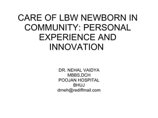 CARE OF LBW NEWBORN IN COMMUNITY: PERSONAL EXPERIENCE AND INNOVATION  DR. NEHAL VAIDYA MBBS,DCH POOJAN HOSPITAL BHUJ [email_address] 