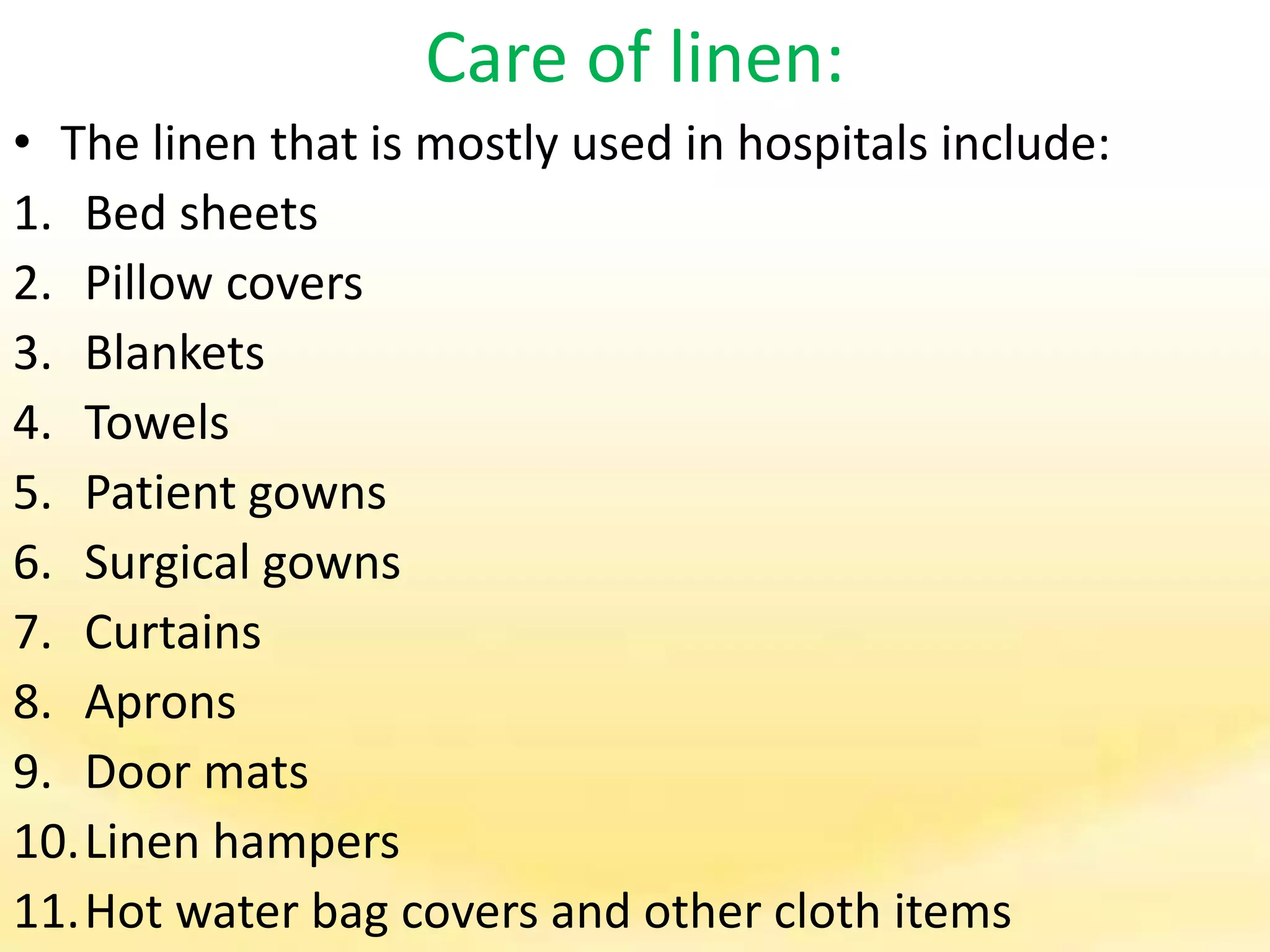 Care of linen:
• The linen that is mostly used in hospitals include:
1. Bed sheets
2. Pillow covers
3. Blankets
4. Towels
5. Patient gowns
6. Surgical gowns
7. Curtains
8. Aprons
9. Door mats
10.Linen hampers
11.Hot water bag covers and other cloth items
 