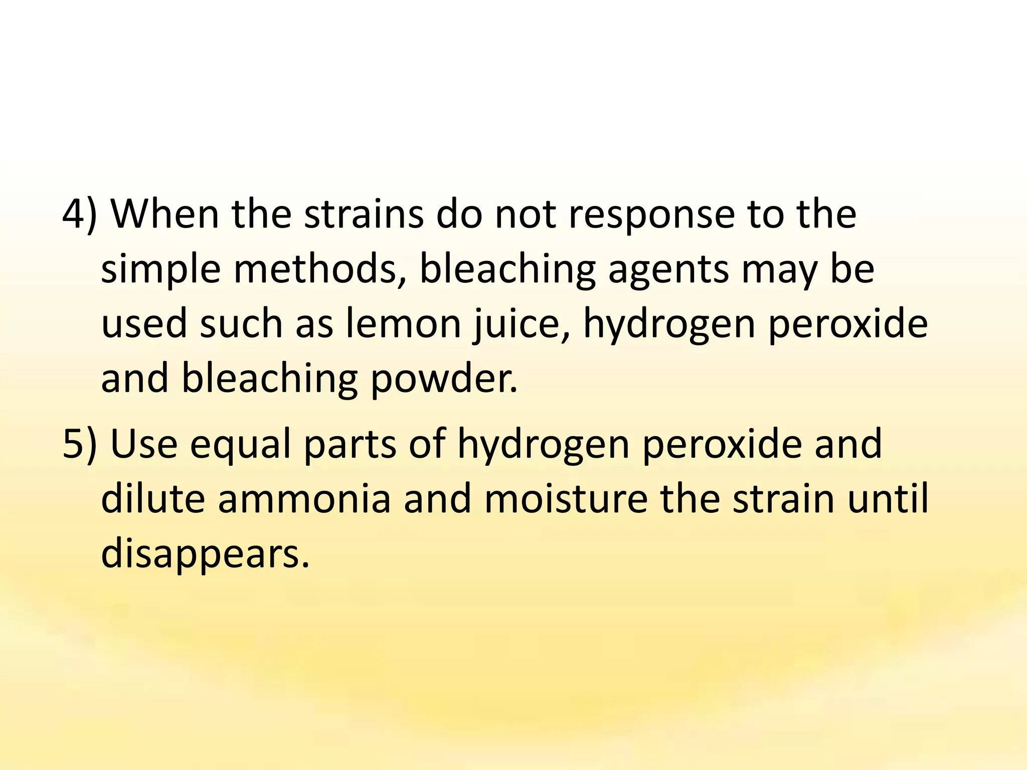 4) When the strains do not response to the
simple methods, bleaching agents may be
used such as lemon juice, hydrogen peroxide
and bleaching powder.
5) Use equal parts of hydrogen peroxide and
dilute ammonia and moisture the strain until
disappears.
 