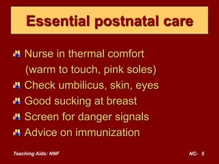Teaching Aids: NNF NC- 5
Essential postnatal care
Nurse in thermal comfort
(warm to touch, pink soles)
Check umbilicus, skin, eyes
Good sucking at breast
Screen for danger signals
Advice on immunization
 