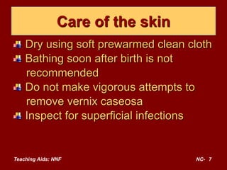 Teaching Aids: NNF NC- 7
Care of the skin
Dry using soft prewarmed clean cloth
Bathing soon after birth is not
recommended
Do not make vigorous attempts to
remove vernix caseosa
Inspect for superficial infections
 