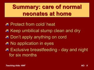 Teaching Aids: NNF NC- 9
Summary: care of normal
neonates at home
Protect from cold/ heat
Keep umbilical stump clean and dry
Don’t apply anything on cord
No application in eyes
Exclusive breastfeeding - day and night
for six months
 