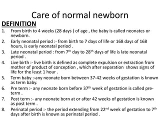 Care of normal newborn
DEFINITION
1. From birth to 4 weeks (28 days ) of age , the baby is called neonates or
newborn.
2. Early neonatal period :- from birth to 7 days of life or 168 days of 168
hours, is early neonatal period .
3. Late neonatal period : from 7th day to 28th days of life is late neonatal
period .
4. Live birth :- live birth is defined as complete expulsion or extraction from
mother of product of conception , which after separation shows signs of
life for the least 1 hour .
5. Term baby :-any neonate born between 37-42 weeks of gestation is known
as term baby.
6. Pre term :- any neonate born before 37th week of gestation is called pre-
term .
7. Post term :- any neonate born at or after 42 weeks of gestation is known
as post term .
8. Perinatal period :- the period extending from 22nd week of gestation to 7th
days after birth is known as perinatal period .
 