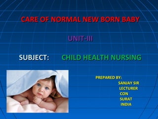 CARE OF NORMAL NEW BORN BABYCARE OF NORMAL NEW BORN BABY
UNIT-IIIUNIT-III
SUBJECT:SUBJECT: CHILD HEALTH NURSINGCHILD HEALTH NURSING
PREPARED BY:PREPARED BY:
SANJAY SIRSANJAY SIR
LECTURERLECTURER
CONCON
SURATSURAT
INDIAINDIA
 