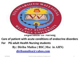 Department Of Nursing
Care of patient with acute conditions of endocrine disorders
For PG adult Health Nursing students
By: Diriba Mulisa ( BSC,Msc in AHN)
diribamulisa@yahoo.com
3/7/2024 Care for Acute conditions of endocrine G 1
 