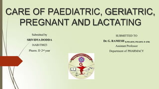 CARE OF PAEDIATRIC, GERIATRIC,
PREGNANT AND LACTATING
Submitted by
SRIVIDYADODDA
16AB1T0023
Pharm. D 2nd year
SUBMITTED TO
Dr. G. RAMESH B.PHARM, PHARM. D (P.B)
Assistant Professor
Department of PHARMACY
 