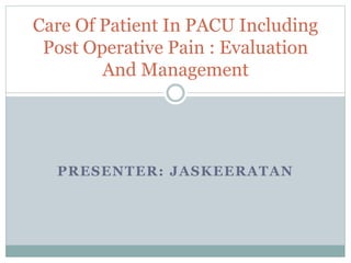 PRESENTER: JASKEERATAN
Care Of Patient In PACU Including
Post Operative Pain : Evaluation
And Management
 