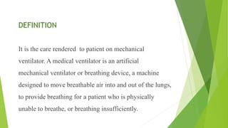 DEFINITION
It is the care rendered to patient on mechanical
ventilator. A medical ventilator is an artificial
mechanical ventilator or breathing device, a machine
designed to move breathable air into and out of the lungs,
to provide breathing for a patient who is physically
unable to breathe, or breathing insufficiently.
 