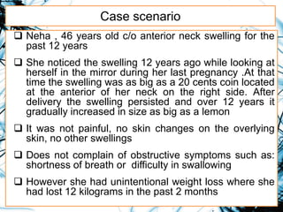 Case scenario
 Neha , 46 years old c/o anterior neck swelling for the
past 12 years
 She noticed the swelling 12 years ago while looking at
herself in the mirror during her last pregnancy .At that
time the swelling was as big as a 20 cents coin located
at the anterior of her neck on the right side. After
delivery the swelling persisted and over 12 years it
gradually increased in size as big as a lemon
 It was not painful, no skin changes on the overlying
skin, no other swellings
 Does not complain of obstructive symptoms such as:
shortness of breath or difficulty in swallowing
 However she had unintentional weight loss where she
had lost 12 kilograms in the past 2 months
 