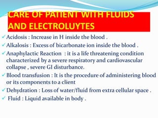 CARE OF PATIENT WITH FLUIDS
AND ELECTROLUYTES
Acidosis : Increase in H inside the blood .
Alkalosis : Excess of bicarbonate ion inside the blood .
Anaphylactic Reaction : it is a life threatening condition
characterized by a severe respiratory and cardiovascular
collapse , severe GI disturbance.
Blood transfusion : It is the procedure of administering blood
or its components to a client
Dehydration : Loss of water/fluid from extra cellular space .
 Fluid : Liquid available in body .
 
