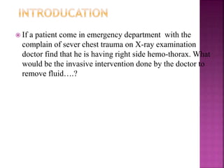  If a patient come in emergency department with the
complain of sever chest trauma on X-ray examination
doctor find that he is having right side hemo-thorax. What
would be the invasive intervention done by the doctor to
remove fluid….?
 