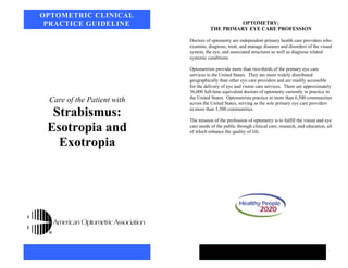 Care of the Patient with
Strabismus:
Esotropia and
Exotropia
OPTOMETRIC CLINICAL
PRACTICE GUIDELINE OPTOMETRY:
THE PRIMARY EYE CARE PROFESSION
Doctors of optometry are independent primary health care providers who
examine, diagnose, treat, and manage diseases and disorders of the visual
system, the eye, and associated structures as well as diagnose related
systemic conditions.
Optometrists provide more than two-thirds of the primary eye care
services in the United States. They are more widely distributed
geographically than other eye care providers and are readily accessible
for the delivery of eye and vision care services. There are approximately
36,000 full-time equivalent doctors of optometry currently in practice in
the United States. Optometrists practice in more than 6,500 communities
across the United States, serving as the sole primary eye care providers
in more than 3,500 communities.
The mission of the profession of optometry is to fulfill the vision and eye
care needs of the public through clinical care, research, and education, all
of which enhance the quality of life.
 