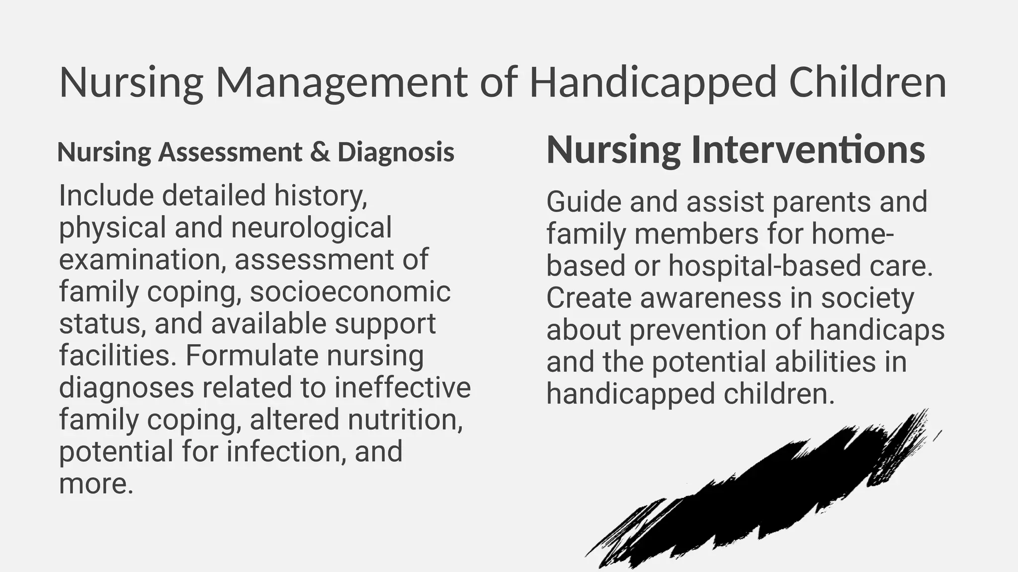 Nursing Management of Handicapped Children
Nursing Assessment & Diagnosis
Include detailed history,
physical and neurological
examination, assessment of
family coping, socioeconomic
status, and available support
facilities. Formulate nursing
diagnoses related to ineffective
family coping, altered nutrition,
potential for infection, and
more.
Nursing Interventions
Guide and assist parents and
family members for home-
based or hospital-based care.
Create awareness in society
about prevention of handicaps
and the potential abilities in
handicapped children.
 