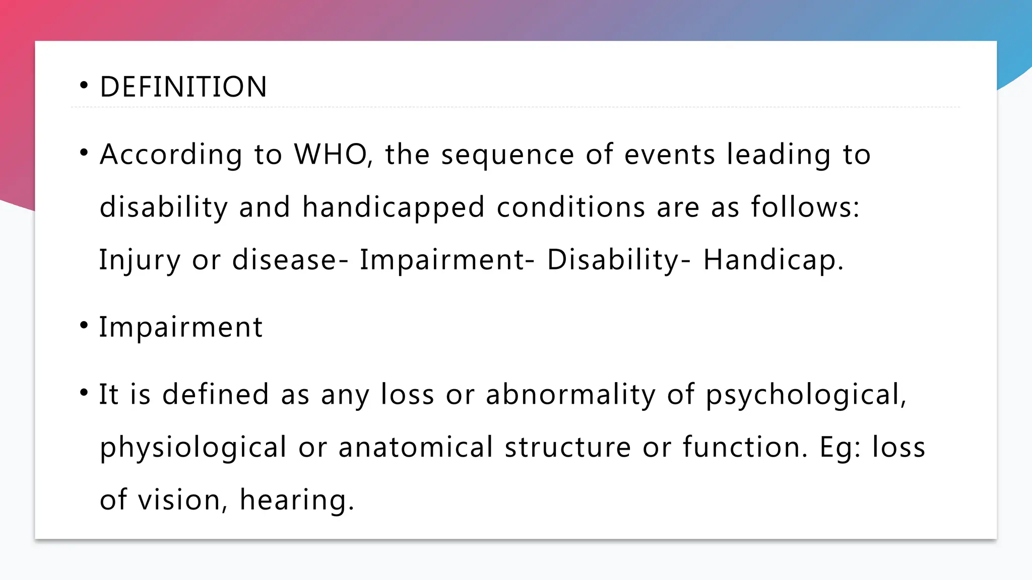 • DEFINITION
• According to WHO, the sequence of events leading to
disability and handicapped conditions are as follows:
Injury or disease- Impairment- Disability- Handicap.
• Impairment
• It is defined as any loss or abnormality of psychological,
physiological or anatomical structure or function. Eg: loss
of vision, hearing.
 