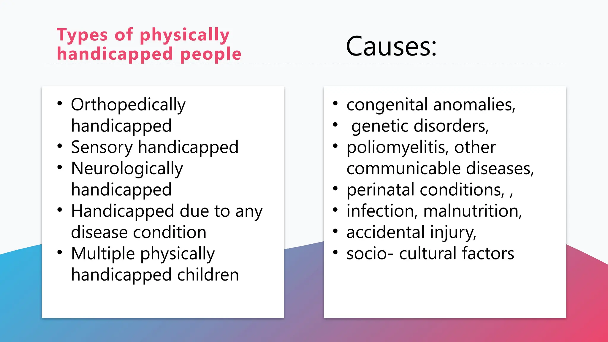 Types of physically
handicapped people
• Orthopedically
handicapped
• Sensory handicapped
• Neurologically
handicapped
• Handicapped due to any
disease condition
• Multiple physically
handicapped children
Causes:
• congenital anomalies,
• genetic disorders,
• poliomyelitis, other
communicable diseases,
• perinatal conditions, ,
• infection, malnutrition,
• accidental injury,
• socio- cultural factors
 
