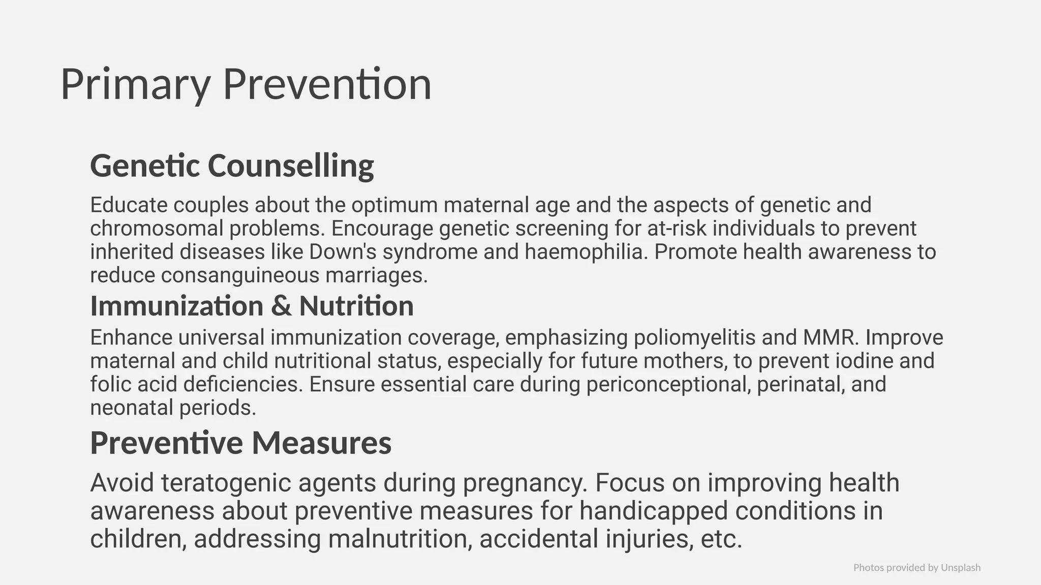 Primary Prevention
Genetic Counselling
Educate couples about the optimum maternal age and the aspects of genetic and
chromosomal problems. Encourage genetic screening for at-risk individuals to prevent
inherited diseases like Down's syndrome and haemophilia. Promote health awareness to
reduce consanguineous marriages.
Immunization & Nutrition
Enhance universal immunization coverage, emphasizing poliomyelitis and MMR. Improve
maternal and child nutritional status, especially for future mothers, to prevent iodine and
folic acid deficiencies. Ensure essential care during periconceptional, perinatal, and
neonatal periods.
Preventive Measures
Avoid teratogenic agents during pregnancy. Focus on improving health
awareness about preventive measures for handicapped conditions in
children, addressing malnutrition, accidental injuries, etc.
Photos provided by Unsplash
 