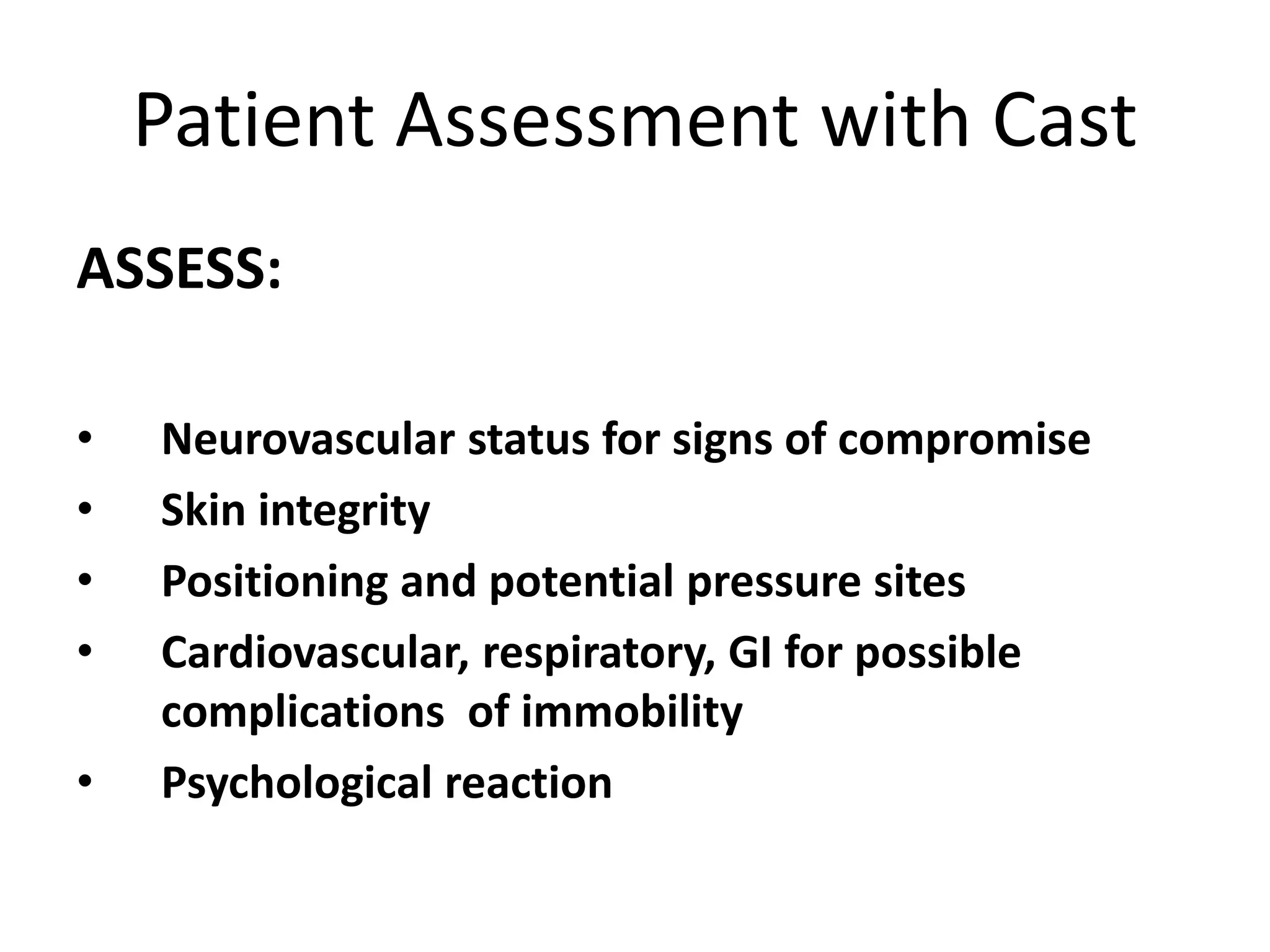 Patient Assessment with Cast
ASSESS:
• Neurovascular status for signs of compromise
• Skin integrity
• Positioning and potential pressure sites
• Cardiovascular, respiratory, GI for possible
complications of immobility
• Psychological reaction
 