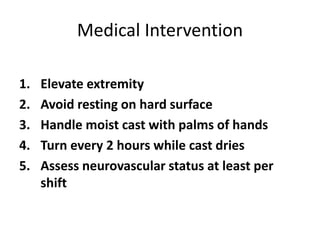 Medical Intervention
1. Elevate extremity
2. Avoid resting on hard surface
3. Handle moist cast with palms of hands
4. Turn every 2 hours while cast dries
5. Assess neurovascular status at least per
shift
