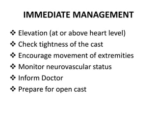 IMMEDIATE MANAGEMENT
Elevation (at or above heart level)
Check tightness of the cast
Encourage movement of extremities
Monitor neurovascular status
Inform Doctor
Prepare for open cast