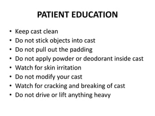 PATIENT EDUCATION
• Keep cast clean
• Do not stick objects into cast
• Do not pull out the padding
• Do not apply powder or deodorant inside cast
• Watch for skin irritation
• Do not modify your cast
• Watch for cracking and breaking of cast
• Do not drive or lift anything heavy