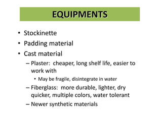 EQUIPMENTS
• Stockinette
• Padding material
• Cast material
– Plaster: cheaper, long shelf life, easier to
work with
• May be fragile, disintegrate in water
– Fiberglass: more durable, lighter, dry
quicker, multiple colors, water tolerant
– Newer synthetic materials