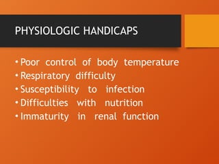 PHYSIOLOGIC HANDICAPS
• Poor control of body temperature
• Respiratory difficulty
• Susceptibility to infection
• Difficulties with nutrition
• Immaturity in renal function
 