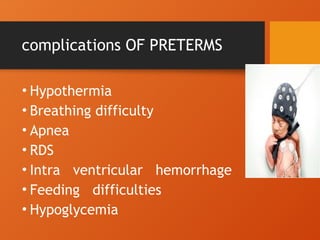 complications OF PRETERMS
• Hypothermia
• Breathing difficulty
• Apnea
• RDS
• Intra ventricular hemorrhage
• Feeding difficulties
• Hypoglycemia
 