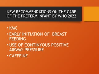 NEW RECOMMENDATIONS ON THE CARE
OF THE PRETERM INFANT BY WHO 2022
• KMC
• EARLY INITIATION OF BREAST
FEEDING
• USE OF CONTINYOUS POSITIVE
AIRWAY PRESSURE
• CAFFEINE
 