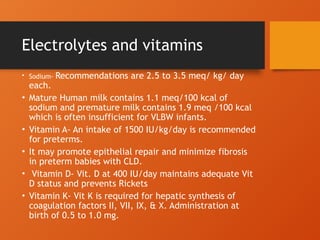 Electrolytes and vitamins
• Sodium- Recommendations are 2.5 to 3.5 meq/ kg/ day
each.
• Mature Human milk contains 1.1 meq/100 kcal of
sodium and premature milk contains 1.9 meq /100 kcal
which is often insufficient for VLBW infants.
• Vitamin A- An intake of 1500 IU/kg/day is recommended
for preterms.
• It may promote epithelial repair and minimize fibrosis
in preterm babies with CLD.
• Vitamin D- Vit. D at 400 IU/day maintains adequate Vit
D status and prevents Rickets
• Vitamin K- Vit K is required for hepatic synthesis of
coagulation factors II, VII, IX, & X. Administration at
birth of 0.5 to 1.0 mg.
 