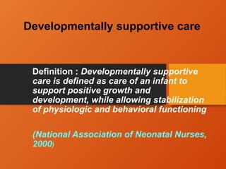 Developmentally supportive care
Definition : Developmentally supportive
care is defined as care of an infant to
support positive growth and
development, while allowing stabilization
of physiologic and behavioral functioning
(National Association of Neonatal Nurses,
2000)
 