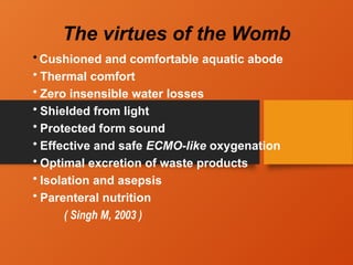 The virtues of the Womb
• Cushioned and comfortable aquatic abode
• Thermal comfort
• Zero insensible water losses
• Shielded from light
• Protected form sound
• Effective and safe ECMO-like oxygenation
• Optimal excretion of waste products
• Isolation and asepsis
• Parenteral nutrition
( Singh M, 2003 )
 