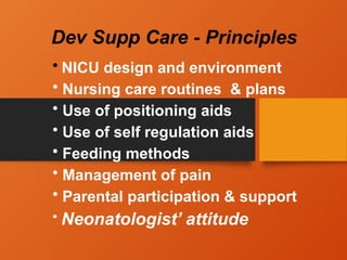 Dev Supp Care - Principles
• NICU design and environment
• Nursing care routines & plans
• Use of positioning aids
• Use of self regulation aids
• Feeding methods
• Management of pain
• Parental participation & support
• Neonatologist’ attitude
 