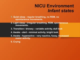 NICU Environment
Infant states
1. Quiet sleep - regular breathing, no REM, no
spontaneous movements.
2. Light sleep - irregular breathing, REM, spontaneous
movements.
3. Transition / drowsy - variable activity, dull look
4. Awake - alert - minimal activity, bright look.
5. Awake - hyperactive - very reactive, fussy, increased
motor activity.
6. Crying
 