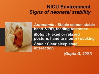 NICU Environment
Signs of neonatal stability
Autonomic : Stable colour, stable
heart & RR, feeding tolerance.
Motor : Flexed or relaxed
posture, hand to mouth / sucking
State : Clear sleep state,
interaction
(Gupta G, 2001)
 