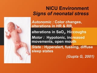 NICU Environment
Signs of neonatal stress
Autonomic : Color changes,
alterations in HR & RR,
alterations in SaO2, Hiccoughs
Motor : Hypotonic, increased
movements, open mouth
State : Hyperalert, fussing, diffuse
sleep states
(Gupta G, 2001)
 