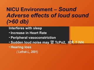 NICU Environment – Sound
Adverse effects of loud sound
(>60 db)
Interferes with sleep
• Increase in Heart Rate
• Peripheral vasoconstriction
• Sudden loud noise may  TcPo2, ICP, ? IVH
• Hearing loss
( Lefrak L, 2001)
 