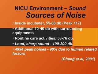 NICU Environment – Sound
Sources of Noise
• Inside incubater, 55-88 db (Peak 117)
• Additional 10-40 db with surrounding
equipments
• Routine care activities, 58-76 db.
• Loud, sharp sound - 100-200 db.
• 4994 peak noises - 90% due to human related
factors
(Chang et al, 2001)
 
